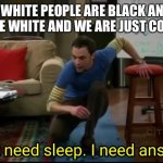 I don’t need sleep, I need answers | WHAT IF WHITE PEOPLE ARE BLACK AND BLACK PEOPLE ARE WHITE AND WE ARE JUST COLOR BLIND | image tagged in i don t need sleep i need answers | made w/ Imgflip meme maker