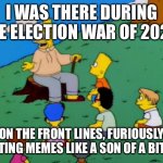 Election wars | I WAS THERE DURING THE ELECTION WAR OF 2020 ON THE FRONT LINES, FURIOUSLY POSTING MEMES LIKE A SON OF A BITCH. | image tagged in abe simpson telling stories | made w/ Imgflip meme maker