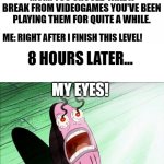 Maybe I should've listened.... | MOM: YOU SHOULD TAKE A BREAK FROM VIDEOGAMES YOU'VE BEEN PLAYING THEM FOR QUITE A WHILE. ME: RIGHT AFTER I FINISH THIS LEVEL! 8 HOURS LATER. | image tagged in spongebob my eyes,funny,memes,video games | made w/ Imgflip meme maker