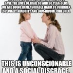 In pursuit of every extreme action to save the lives of frail 80 and 90 year-olds, we are doing immeasurable harm to children, e | IN PURSUIT OF EVERY EXTREME ACTION TO SAVE THE LIVES OF FRAIL 80 AND 90 YEAR-OLDS, WE ARE DOING IMMEASURABLE HARM TO CHILDREN, ESPECIALLY MINORITY AND LOW-INCOME CHILDREN. THIS IS UNCONSCIONABLE AND A SOCIAL DISGRACE. | image tagged in child,mom | made w/ Imgflip meme maker