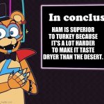Rockstar Freddy's Conclusion | HAM IS SUPERIOR TO TURKEY BECAUSE IT'S A LOT HARDER TO MAKE IT TASTE DRYER THAN THE DESERT. | image tagged in rockstar freddy's conclusion | made w/ Imgflip meme maker