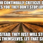Words can hurt more than you realize | WHEN YOU CONTINUALLY CRITICIZE SOMEONE WHO LOVES YOU, THEY DON'T STOP LOVING YOU. INSTEAD, THEY JUST WILL STOP LOVING THEMSELVES. LET THAT SINK IN... | image tagged in real grief not healed by time | made w/ Imgflip meme maker