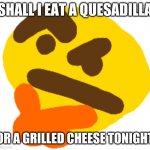me: | SHALL I EAT A QUESADILLA; OR A GRILLED CHEESE TONIGHT | image tagged in hhhhhhhhhmmmmmmmmmmmmmm | made w/ Imgflip meme maker