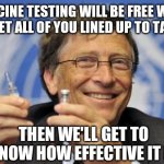 Gates  Vaccinates | VACCINE TESTING WILL BE FREE WHEN WE GET ALL OF YOU LINED UP TO TAKE IT; THEN WE'LL GET TO KNOW HOW EFFECTIVE IT IS | image tagged in the gates of hell shall not prevail,vaccines,vaccine,vaccination,vaccinations,bill gates loves vaccines | made w/ Imgflip meme maker