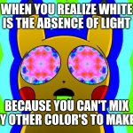 Light | WHEN YOU REALIZE WHITE IS THE ABSENCE OF LIGHT; BECAUSE YOU CAN'T MIX ANY OTHER COLOR'S TO MAKE IT | image tagged in acid pikachu | made w/ Imgflip meme maker