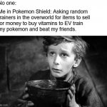 Tired of Losing... | No one:; Me in Pokemon Shield: Asking random
trainers in the overworld for items to sell
for money to buy vitamins to EV train
my pokemon and beat my friends. | image tagged in begging,pokemon,pokemon sword and shield,competitive,gaming,video games | made w/ Imgflip meme maker
