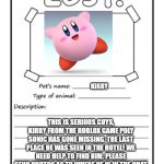 Missing Poster | KIRBY; THIS IS SERIOUS GUYS, KIRBY FROM THE ROBLOX GAME POLY SONIC HAS GONE MISSING. THE LAST PLACE HE WAS SEEN IN THE HOTEL! WE NEED HELP TO FIND HIM. PLEASE SEND PHOTOS AS TO WHERE HE IS IN THE CHAT; THESUPERTAILSGOD | image tagged in missing poster,kirby | made w/ Imgflip meme maker