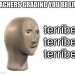 It is true | TEACHERS GRADING YOU BE LIKE: | image tagged in terribel terribel terribel | made w/ Imgflip meme maker