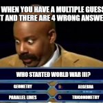 When you take a multiple guess test and there are 4 wrong answers. | WHEN YOU HAVE A MULTIPLE GUESS TEST AND THERE ARE 4 WRONG ANSWERS.... WHO STARTED WORLD WAR III? GEOMETRY; ALGEBRA; PARALLEL LINES; TRIGONOMETRY | image tagged in quiz show meme,multiple,guess,test,school | made w/ Imgflip meme maker