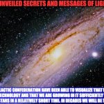 GALACTIC CONFEDERATION | UNVEILED SECRETS AND MESSAGES OF LIGHT; THE GALACTIC CONFEDERATION HAVE BEEN ABLE TO VISUALIZE THAT WE HAVE ENOUGH TECHNOLOGY AND THAT WE ARE GROWING IN IT SUFFICIENTLY TO BE ABLE TO GO TO THE STARS IN A RELATIVELY SHORT TIME. IN DECADES WE WILL BE THEIR NEW ALLY | image tagged in galactic confederation | made w/ Imgflip meme maker