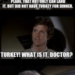Airplane | YOU ARE THE ONLY PERSON ON THIS PLANE, THAT NOT ONLY CAN LAND IT, BUT DID NOT HAVE TURKEY FOR DINNER. TURKEY! WHAT IS IT, DOCTOR? IT'S A BIG BIRD THAT PEOPLE EAT FOR THANKSGIVING DINNER, BUT THAT'S NOT IMPORTANT RIGHT NOW! | image tagged in airplane | made w/ Imgflip meme maker