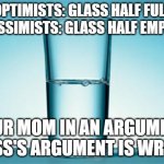Glass Half Full | OPTIMISTS: GLASS HALF FULL
PESSIMISTS: GLASS HALF EMPTY; YOUR MOM IN AN ARGUMENT: GLASS'S ARGUMENT IS WRONG. | image tagged in glass half full | made w/ Imgflip meme maker