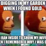 dark humor | I WAS DIGGING IN MY GARDEN WHEN
WHEN I FOUND GOLD; I RAN INSIDE TO SHOW MY WIFE BUT THEN I REMEMBERED WHY I WAS DIGGING | image tagged in monkey puppet | made w/ Imgflip meme maker