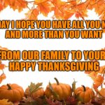Happy Thanksgiving | TODAY I HOPE YOU HAVE ALL YOU NEED 
AND MORE THAN YOU WANT; FROM OUR FAMILY TO YOURS
HAPPY THANKSGIVING | image tagged in happy thanksgiving | made w/ Imgflip meme maker