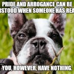 Contemptuous French Bulldog is Contemptuous | PRIDE AND ARROGANCE CAN BE UNDERSTOOD WHEN SOMEONE HAS REASONS. YOU, HOWEVER, HAVE NOTHING. | image tagged in contemptuous french bulldog | made w/ Imgflip meme maker