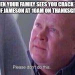 Please dont do this | WHEN YOUR FAMILY SEES YOU CRACK THE BOTTLE OF JAMESON AT 10AM ON THANKSGIVING DAY | image tagged in please dont do this | made w/ Imgflip meme maker