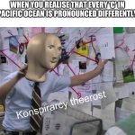 konspirarcy theerost | WHEN YOU REALISE THAT EVERY 'C' IN PACIFIC OCEAN IS PRONOUNCED DIFFERENTLY | image tagged in konspirarcy theerost | made w/ Imgflip meme maker