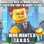 Who wants a T.A.K.O.S.? | WHAT YOU NEED TO WORRY ABOUT IS THIS QUESTION THAT I'M ABOUT TO ASK YOU; WHO WANTS A
T.A.K.O.S. | image tagged in president business,takos tuesday,taco tuesday | made w/ Imgflip meme maker