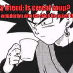 I need answers to both. | My friend: Is cereal soup? Me wondering why the frick he asked that: | image tagged in goku black confused,visible confusion | made w/ Imgflip meme maker