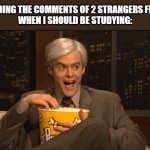 Every Time I Should Be Studying.... | ME READING THE COMMENTS OF 2 STRANGERS FIGHTING
WHEN I SHOULD BE STUDYING: | image tagged in excited popcorn eating,facebook,twitter,fighting,wasting time,comment section | made w/ Imgflip meme maker
