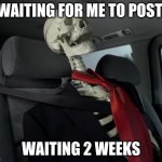 yes | WAITING FOR ME TO POST; WAITING 2 WEEKS | image tagged in waiting sceleton in car | made w/ Imgflip meme maker