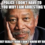 morgan freeman | POLICE: I DON'T HAVE TO TELL YOU WHY I AM ARRESTING YOU! ME : THEY REALLY THINK I DON'T KNOW MY RIGHTS! | image tagged in morgan freeman | made w/ Imgflip meme maker