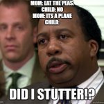 Did I Stutter? | MOM: EAT THE PEAS.
CHILD: NO
MOM: ITS A PLANE
CHILD: | image tagged in did i stutter | made w/ Imgflip meme maker