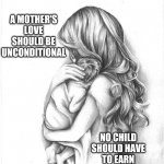 Children Are Not Possessions.  You Don't Own Them.  You're Responsible For Them.  If You Can't Be Responsible Let Someone Else | A MOTHER'S LOVE SHOULD BE UNCONDITIONAL; NO CHILD SHOULD HAVE TO EARN UNCONDITIONAL LOVE | image tagged in memes,bad parenting,parenting,unconditional love,child abuse,right in the childhood | made w/ Imgflip meme maker