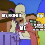 :) | MY FRIEND; MY MOM 30 SECONDS AFTER SHE TOLD ME TO TAKE OUT THE TRASH; ME | image tagged in simpsons homer sandwich | made w/ Imgflip meme maker