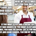 Middle-High school store | HERE WE SELL THREE THINGS, BUT YOU CAN ONLY HAVE TWO; THE OPTIONS ARE SLEEP, GOOD GRADES, AND A SOCIAL LIFE; IF YOU WANT SLEEP AND A SOCIAL LIFE, YOU GET BAD GRADES, OF YOU WANT SLEEP AND GOOD GRADES, YOU HAVE NO SOCIAL LIFE, IF YOU WANT A SOCIAL LIFE AND GOOD GRADES, YOU END UP WITH NO SLEEP | image tagged in store clerk | made w/ Imgflip meme maker