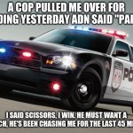 police | A COP PULLED ME OVER FOR SPEEDING YESTERDAY ADN SAID "PAPERS" I SAID SCISSORS, I WIN. HE MUST WANT A REMATCH, HE'S BEEN CHASING ME FOR THE L | image tagged in police car | made w/ Imgflip meme maker