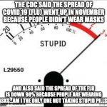 Stuck on stupid. | THE CDC SAID THE SPREAD OF COVID 19 (FLU) WENT UP IN NOVEMBER BECAUSE PEOPLE DIDN'T WEAR MASKS; AND ALSO SAID THE SPREAD OF THE FLU IS DOWN 98% BECAUSE PEOPLE ARE WEARING MASKS...AM I THE ONLY ONE NOT TAKING STUPID PILLS?? | image tagged in stuck on stupid | made w/ Imgflip meme maker