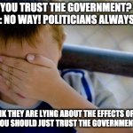 covid lie | ME: DO YOU TRUST THE GOVERNMENT?
FRIEND: NO WAY! POLITICIANS ALWAYS LIE! ME: I THINK THEY ARE LYING ABOUT THE EFFECTS OF COVID...
FRIEND: YOU SHOULD JUST TRUST THE GOVERNMENT! | image tagged in covid-19 | made w/ Imgflip meme maker