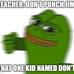 Jim deserves it | TEACHER: DON'T PUNCH JIM! THAT ONE KID NAMED DON'T: | image tagged in pepe punch | made w/ Imgflip meme maker