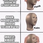 Welp ._. | ANXIETY: EVERYBODY IS JUDGING ME AT EVERY MOMENT; BRAIN: NOBODY CARES ENOUGH TO LOOK AT YOU; ANXIETY: NOBODY CARES ENOUGH TO LOOK AT YOU | image tagged in stonks panic calm panic,funny,memes,funny memes | made w/ Imgflip meme maker