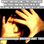 AAAAAAAAAAAAAAAAAAAAAAAAAAAAAAAAAAAAAAAAAAAAAAAAAA | WHEN I FORTGOT THAT I PUT FLASHLIGHT NOTIFICATION AND THEN THERE IS A NOTIF AND THE CAMERA IS POINTED AT MY EYES; AAAAAAAAAAAAAA DISCORD LIGHT THEEM | image tagged in too bright | made w/ Imgflip meme maker