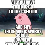 GUYS STOP SCROLLING | GUYS I KNOW HOW TO GET MORE GRAVITY FALLS; ALL YOU HAVE TO DO IS GO TO THE CREATOR; AND SAY THESE MAGIC WORDS; SCROLL DOWN FOR THE MAGIC WORDS | image tagged in gravity falls pig | made w/ Imgflip meme maker