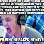 ninja raging | THE PHRASE “IT’S JUST A GAME” IS SUCH A WEAK MINDSET. YOU ARE OK WITH WHAT HAPPENED, LOSING, IMPERFECTION OF A CRAFT. WHEN YOU STOP GETTING ANGRY AFTER LOSING, YOU’VE LOST TWICE. THERE’S ALWAYS SOMETHING TO LEARN, AND ALWAYS ROOM FOR IMPROVEMENT, NEVER SETTLE. NO WONDER WHY HE RAGES, HE NEVER SETTLES | image tagged in ninja raging | made w/ Imgflip meme maker