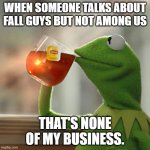kermit | WHEN SOMEONE TALKS ABOUT FALL GUYS BUT NOT AMONG US; THAT'S NONE OF MY BUSINESS. | image tagged in kemit,tea | made w/ Imgflip meme maker