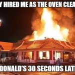 McDonalds on FIRE | THEY HIRED ME AS THE OVEN CLEANER; MCDONALD'S 30 SECONDS LATER... | image tagged in mcdonalds on fire | made w/ Imgflip meme maker