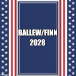 blank campaign poster | 2028; BALLEW/FINN | image tagged in blank campaign poster | made w/ Imgflip meme maker