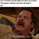 *internal screaming* | Me: I'm afraid of people telling me about my location! Therapist: Where did this all start? Me: | image tagged in ron swanson screaming,location | made w/ Imgflip meme maker