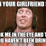Drinking | WHEN YOUR GIRLFRIEND SAY'S; LOOK ME IN THE EYE AND TELL ME YOU HAVEN'T BEEN DRINKING. | image tagged in steve buscemi | made w/ Imgflip meme maker