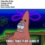 Three, Take it or leave it | Video title: 60 fps
Youtube: 60 fps
God: 60 fps
Zoom screen share: | image tagged in three take it or leave it,zoom,memes,funny | made w/ Imgflip meme maker