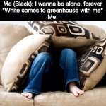 Anxiety | Me (Black): I wanna be alone, forever
*White comes to greenhouse with me*
Me: | image tagged in anxiety | made w/ Imgflip meme maker