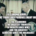 JOE BIDEN CHINA | THE PLANDEMIC THE GREATEST TRANSFER OF WEALTH SINCE WW2 AND THE GREATEST GENOCIDE SINCE THE HOLOCAUST; TO CORONA VIRUS          MAY YOUR LABS PRODUCE MANY MORE | image tagged in joe biden china | made w/ Imgflip meme maker