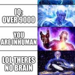 how smart you are (the 1st one is not you) | DUMB; SMART; MEGA SMART; MASTER SMART; NOBODY SMARTER THAN YOU; IQ: OVER 9000; YOU ARE INHUMAN; LOL THERES NO BRAIN; LOL NO BRAIN AGIAN; WHAT THE F*** IS THIS; DONT PUT THE LAST 4 AND THIS ONE IN CUZ THERE IS NO BRAIN LOL | image tagged in expanding brain full template | made w/ Imgflip meme maker