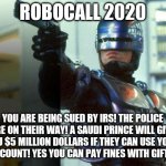 So tired of the scammers...isn't 2020 bad enough? | ROBOCALL 2020; YOU ARE BEING SUED BY IRS! THE POLICE ARE ON THEIR WAY! A SAUDI PRINCE WILL GIVE YOU $5 MILLION DOLLARS IF THEY CAN USE YOUR BANK ACCOUNT! YES YOU CAN PAY FINES WITH GIFT CARDS! | image tagged in robocop,scammers | made w/ Imgflip meme maker