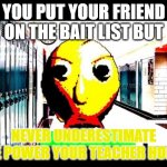 Baldi | YOU PUT YOUR FRIEND ON THE BAIT LIST BUT; NEVER UNDERESTIMATE THE POWER YOUR TEACHER HOLDS | image tagged in baldi | made w/ Imgflip meme maker