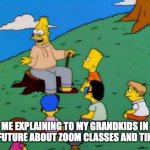 Simpsons grandpa with kids | ME EXPLAINING TO MY GRANDKIDS IN THE FUTURE ABOUT ZOOM CLASSES AND TIKTOK | image tagged in simpsons grandpa with kids | made w/ Imgflip meme maker